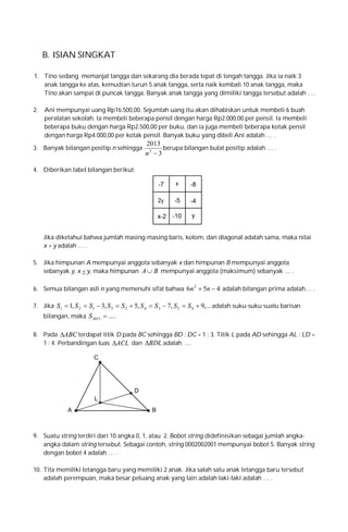 B. ISIAN SINGKAT
1. Tino sedang memanjat tangga dan sekarang dia berada tepat di tengah tangga. Jika ia naik 3
anak tangga ke atas, kemudian turun 5 anak tangga, serta naik kembali 10 anak tangga, maka
Tino akan sampai di puncak tangga. Banyak anak tangga yang dimiliki tangga tersebut adalah ….
2.

Ani mempunyai uang Rp16.500,00. Sejumlah uang itu akan dihabiskan untuk membeli 6 buah
peralatan sekolah. Ia membeli beberapa pensil dengan harga Rp2.000,00 per pensil. Ia membeli
beberapa buku dengan harga Rp2.500,00 per buku, dan ia juga membeli beberapa kotak pensil
dengan harga Rp4.000,00 per kotak pensil. Banyak buku yang dibeli Ani adalah … .

3. Banyak bilangan positip n sehingga

2013
berupa bilangan bulat positip adalah … .
n2  3

4. Diberikan tabel bilangan berikut:

Jika diketahui bahwa jumlah masing-masing baris, kolom, dan diagonal adalah sama, maka nilai
x + y adalah … .
5. Jika himpunan A mempunyai anggota sebanyak x dan himpunan B mempunyai anggota
sebanyak y, x < y, maka himpunan A  B mempunyai anggota (maksimum) sebanyak … .
6. Semua bilangan asli n yang memenuhi sifat bahwa 6n 2  5n  4 adalah bilangan prima adalah… .
7. Jika S1  1, S 2  S1  3, S 3  S 2  5, S 4  S 3  7, S 5  S 4  9,... adalah suku-suku suatu barisan
bilangan, maka S 2013  ....
8. Pada ABC terdapat titik D pada BC sehingga BD : DC = 1 : 3. Titik L pada AD sehingga AL : LD =
1 : 4. Perbandingan luas ACL dan BDL adalah ….

9. Suatu string terdiri dari 10 angka 0, 1, atau 2. Bobot string didefinisikan sebagai jumlah angkaangka dalam string tersebut. Sebagai contoh, string 0002002001 mempunyai bobot 5. Banyak string
dengan bobot 4 adalah … .
10. Tita memiliki tetangga baru yang memiliki 2 anak. Jika salah satu anak tetangga baru tersebut
adalah perempuan, maka besar peluang anak yang lain adalah laki-laki adalah … .

 