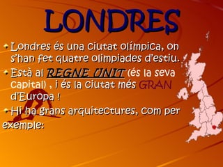 LONDRES
 Londres és una ciutat olímpica, on
 s’han fet quatre olimpiades d’estiu.
 Està al REGNE UNIT (és la seva
 capital) , i és la ciutat més GRAN
 d’Europa !
 Hi ha grans arquitectures, com per
exemple:
 
