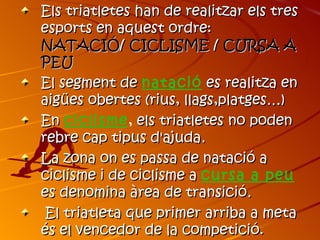 Els triatletes han de realitzar els tres
esports en aquest ordre:
NATACIÓ/ CICLISME / CURSA A
PEU
El segment de natació es realitza en
aigües obertes (rius, llags,platges…)
En ciclisme, els triatletes no poden
rebre cap tipus d'ajuda.
La zona on es passa de natació a
ciclisme i de ciclisme a cursa a peu
es denomina àrea de transició.
 El triatleta que primer arriba a meta
és el vencedor de la competició.
 