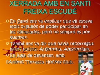 XERRADA AMB EN SANTI
    FREIXA ESCUDÉ
o En Santi ens va explicar que ell estava
  molt orgullós de poder participar en
  les olimpiades, però no sempre es pot
  guanyar.
o També ens va dir que havia recorregut
  molts països: Argentina, Amsterdam…
o Ell juga de devanter, amb
l’Atlètic Terrassa Hockey club.
 