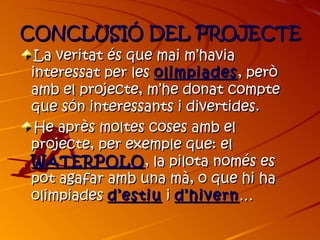 CONCLUSIÓ DEL PROJECTE
 La veritat és que mai m’havia
interessat per les olimpiades , però
amb el projecte, m’he donat compte
que són interessants i divertides.
 He après moltes coses amb el
projecte, per exemple que: el
WATERPOLO , la pilota només es
pot agafar amb una mà, o que hi ha
olimpiades d’estiu i d’hivern …
 