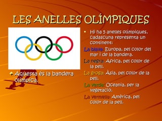 LES ANELLES OLÍMPIQUES
                        • Hi ha 5 anelles olímpiques,
                          cadascuna representa un
                          continent:
                        La blava: Europa, pel color del
                          mar i de la bandera.
                        La negra: Africa, pel color de
                          la pell.
Aquesta és la bandera   La groga: Àsia, pel color de la
olímpica.                 pell.
                        La verda: Oceania, per la
                          vegetació.
                        La vermella: Amèrica, pel
                          c0lor de la pell.
 