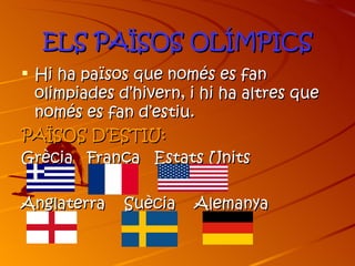 ELS PAÏSOS OLÍMPICS
 Hi ha països que només es fan
  olimpiades d’hivern, i hi ha altres que
  només es fan d’estiu.
PAÏSOS D’ESTIU:
Grècia França Estats Units

Anglaterra    Suècia   Alemanya
 