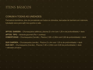 COMUM A TODAS AS UNIDADES:
Fechadura biométrica, piso de porcelanato em todos os cômodos, bancadas de banheiro em mármore,
tubulação seca para split nos quartos e sala.
APTOS. GARDEN – Churrasqueira (elétrica), piscina (2 x 4m com 1,20 m de profundidade) + deck
APTOS. TIPO – Varanda gourmet (Pia + cooktop)
COBERTURAS – Churrasqueira (Carvão) , Piscina (1,80 x 2,50m com 0,80 de profundidade) + deck
DUO GARDEN – Churrasqueira (carvão) , Piscina (2 x 4m com 1,20 m de profundidade) + deck
DUO SKY – Churrasqueira (Carvão) , Piscina (1,80 x 2,50m com 0,80 de profundidade) + deck
+ elevador privativo
 