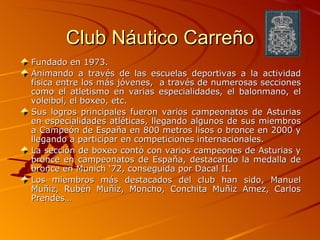Club Náutico Carreño Fundado en 1973. Animando a través de las escuelas deportivas a la actividad física entre los más jóvenes,  a través de numerosas secciones como el atletismo en varias especialidades, el balonmano, el voleibol, el boxeo, etc. Sus logros principales fueron varios campeonatos de Asturias en especialidades atléticas, llegando algunos de sus miembros a Campeón de España en 800 metros lisos o bronce en 2000 y llegando a participar en competiciones internacionales. La sección de boxeo contó con varios campeones de Asturias y bronce en campeonatos de España, destacando la medalla de bronce en Munich ‘72, conseguida por Dacal II. Los miembros más destacados del club han sido, Manuel Muñiz, Rubén Muñiz, Moncho, Conchita Muñiz Amez, Carlos Prendes… 