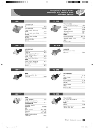 Interruptores da Pressão do Óleo
                                                                           Interruptores de la Presión de Aceite
                                                                                          Oil Pressure Switches



                    13 011                                                         13 012
                                                                                                  VOLKSWAGEN
                             VOLKSWAGEN
                                                                                                  Gol, Saveiro c/ motor a água            85 ß
                             TL                                    70 ß
                                                                                                  Passat                                 ß 88
                             Gol, Saveiro a ar                  80 ß 85
                                                                                                  Voyage, Parati                         82 ß
                             Fusca, Brasilia, Variant I/II,
                             Kombi                                 75 ß                           Santana, Quantum                       84 ß
                             SP ll, Puma (c/ rosca cônica)        Todos                           Apollo 1.8                             92 ß
                             GURGEL                                                               FORD
                             Todos c/ motor VW a ar,                                              Escort, Verona 1.8                 90 ß 92
                             BR 800                               Todos
                                                                                                  Versailles, Royale 1.8/2.0              91 ß
                             MERCEDES-BENS
                                                                                                  SEAT
                             Sprinter
                                                                                                  Cordoba e Ibiza


                    13 013                                                          13 014

                             VOLKSWAGEN                                                           CUMMINS
                             Pointer                               94 ß                           Caminhões com motor
                             Logus 1.8                             93 ß                           Cummins                                Todos
                             Gol, Saveiro, Parati, Santana,
                             Apollo 1.8/2.0 c/ inj. elet.         Todos
                             Gol AT 1.0 Mi                         97 ß
                             Polo Classic 1.8 c/ inj. elet.       Todos
                             FORD
                             Escort 1.8/2.0, Verona 1.8            92 ß
                             Versailles, Royale 1.8/2.0
                             c/ inj. elet.                        Todos
                             Verona 2.0                            94 ß


                    13 015                                                         13 016

                             MWM                                                                  VOLKSWAGEN
                             Caminhões MWM 1214                                                   Gol                                    ß 90
                             OP/14150                             Todos
                                                                                                  Parati, Voyage                     90 ß 94
                                                                                                  FORD
                                                                                                  Corcel e Belina                        ß 78
                                                                                                  Del Rey                                ß 81
                                                                                                  Escort, Pampa
                                                                                                  LADA
                                                                                                  Niva 1.6 4 WD




                    13 017                                                         13 018

                             FORD                                                                 VOLKSWAGEN
                             Corcel, Belina I/II                   78 ß                           Gol, Saveiro, Parati 1.6 CHT
                             Del Rey, Scala, Escort, L,                                           c/ inj. elet.                          Todos
                             GL, Ghia, XR-3, Pampa                 82 ß
                                                                                                  FORD
                             VOLKSWAGEN
                                                                                                  Escort                                 92 ß
                             Gol, Parati, Saveiro,
                             Voyage AE                          90 ß 94                           Escort Hobby, Verona
                                                                                                  1.6 CHT c/ inj. elet.                  Todos
                             GM
                             Kadett, Ipanema                  89 ß 10/91
                             Chevette                            73 ß 91
                             Monza                            82 ß 10/91
                             Marajó, Chevette Júnior,
                             Chevy 500                            Todos


                                                                                                        Olimpic   Catálogo de produtos    27




06_inter pres oleo.indd 27                                                                                                           2/4/2009 09:32:49
 