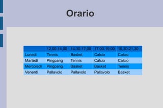 Orario  12,00-14,00 14,30-17,00 17,00-19,00 19,30-21,30 Lunedi  Tennis Basket  Calcio Calcio Martedì Pingpang Tennis Calcio Calcio Mercoledì Pingpang Basket  Basket  Tennis Venerdì Pallavolo Pallavolo Pallavolo Basket  