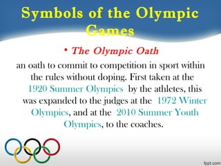 Symbols of the Olympic
Games
• The Olympic Oath
an oath to commit to competition in sport within
the rules without doping. First taken at the 
1920 Summer Olympics by the athletes, this
was expanded to the judges at the 1972 Winter
Olympics, and at the 2010 Summer Youth
Olympics, to the coaches.

 