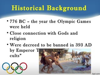 Historical Background
• 776 BC – the year the Olympic Games
were held
• Close connection with Gods and
religion
• Were decreed to be banned in 393 AD
by Emperor Theodosius as “pagan
cults”

 