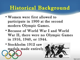 Historical Background
• Women were first allowed to
participate in 1900 at the second
modern Olympic Games.
• Because of World War I and World
War II, there were no Olympic Games
in 1916, 1940, or 1944.
• Stockholm 1912 saw the last gold
medals made entirely from gold

 