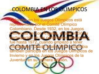 COLOMBIA EN LOS OLIMPICOS
• Colombia en los Juegos Olímpicos está
  representada por el Comité Olímpico
  Colombiano. Desde 1932, en los Juegos
  Olímpicos de Los Ángeles, el país inició su
  participación en los certámenes olímpicos y
  fue hasta 1972, cuando empezó a tener
  medallería.1 Desde el año 2010, Colombia
  también participa en los Juegos Olímpicos de
  Invierno y en los Juegos Olímpicos de la
  Juventud en su primera edición.
 