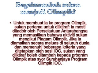 • Untuk membuat ia ke program Olimpik,
   sukan pertama untuk diiktiraf: ia mesti
  ditadbir oleh Persekutuan Antarabangsa
  yang memastikan bahawa aktiviti sukan
       mengikut Piagam Olimpik. Jika ia
 diamalkan secara meluas di seluruh dunia
   dan memenuhi beberapa kriteria yang
    ditetapkan oleh sesi IOC, sukan yang
  diiktiraf boleh ditambah kepada program
  Olimpik atas syor Suruhanjaya Program
                  Olimpik IOC.
 