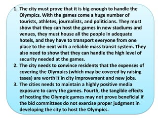 1. The city must prove that it is big enough to handle the
   Olympics. With the games come a huge number of
   tourists, athletes, journalists, and politicians. They must
   show that they can host the games in new stadiums and
   venues, they must house all the people in adequate
   hotels, and they have to transport everyone from one
   place to the next with a reliable mass transit system. They
   also need to show that they can handle the high level of
   security needed at the games.
2. The city needs to convince residents that the expenses of
   covering the Olympics (which may be covered by raising
   taxes) are worth it in city improvement and new jobs.
3. The cities needs to maintain a highly positive media
   exposure to carry the games. Fourth, the tangible effects
   of hosting the Olympic games may not prove beneficial if
   the bid committees do not exercise proper judgment in
   developing the city to host the Olympics.
 
