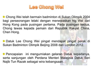 Chong Wei telah bermain badminton di Sukan Olimpik 2004
bagi perseorangan lelaki dengan menewaskan Ng Wei dari
Hong Kong pada pusingan pertama. Pada pusingan kedua,
Chong tewas kepada pemain dari Republik Rakyat China,
Chen Hong.

  Datuk Lee Chong Wei pingat mendapat pingat perak di
Sukan Badminton Olimpik Beijing 2008 dan London 2012.

  Pencapaian ini mengurniakan gelaran Datuk kepadanya,
serta sanjungan oleh Perdana Menteri Malaysia Datuk Seri
Najib Tun Razak sebagai wira kebangsaan.
 