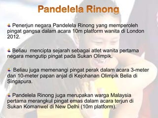 Penerjun negara Pandelela Rinong yang memperoleh
pingat gangsa dalam acara 10m platform wanita di London
2012.

  Beliau mencipta sejarah sebagai atlet wanita pertama
negara mengutip pingat pada Sukan Olimpik.

  Beliau juga memenangi pingat perak dalam acara 3-meter
dan 10-meter papan anjal di Kejohanan Olimpik Belia di
Singapura.

  Pandelela Rinong juga merupakan warga Malaysia
pertama merangkul pingat emas dalam acara terjun di
Sukan Komanwel di New Delhi (10m platform).
 