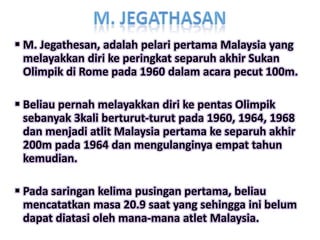  M. Jegathesan, adalah pelari pertama Malaysia yang
  melayakkan diri ke peringkat separuh akhir Sukan
  Olimpik di Rome pada 1960 dalam acara pecut 100m.

 Beliau pernah melayakkan diri ke pentas Olimpik
  sebanyak 3kali berturut-turut pada 1960, 1964, 1968
  dan menjadi atlit Malaysia pertama ke separuh akhir
  200m pada 1964 dan mengulanginya empat tahun
  kemudian.

 Pada saringan kelima pusingan pertama, beliau
  mencatatkan masa 20.9 saat yang sehingga ini belum
  dapat diatasi oleh mana-mana atlet Malaysia.
 
