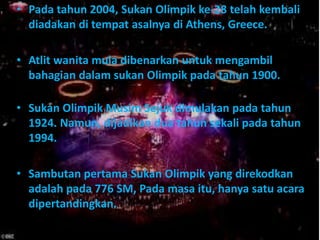 • Pada tahun 2004, Sukan Olimpik ke-28 telah kembali
  diadakan di tempat asalnya di Athens, Greece.

• Atlit wanita mula dibenarkan untuk mengambil
  bahagian dalam sukan Olimpik pada tahun 1900.

• Sukan Olimpik Musim Sejuk dimulakan pada tahun
  1924. Namun, dijadikan dua tahun sekali pada tahun
  1994.

• Sambutan pertama Sukan Olimpik yang direkodkan
  adalah pada 776 SM, Pada masa itu, hanya satu acara
  dipertandingkan.
 