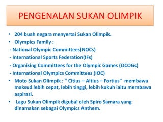 PENGENALAN SUKAN OLIMPIK
• 204 buah negara menyertai Sukan Olimpik.
• Olympics Family :
 - National Olympic Committees(NOCs)
 - International Sports Federation(IFs)
 - Organising Committees for the Olympic Games (OCOGs)
 - International Olympics Committees (IOC)
• Moto Sukan Olimpik : “ Citius – Altius – Fortius” membawa
    maksud lebih cepat, lebih tinggi, lebih kukuh iaitu membawa
    aspirasi.
• Lagu Sukan Olimpik digubal oleh Spiro Samara yang
    dinamakan sebagai Olympics Anthem.
 