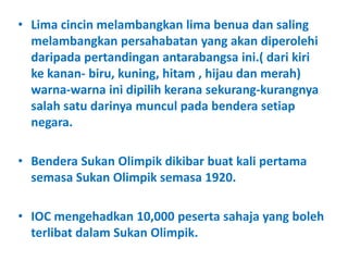 • Lima cincin melambangkan lima benua dan saling
  melambangkan persahabatan yang akan diperolehi
  daripada pertandingan antarabangsa ini.( dari kiri
  ke kanan- biru, kuning, hitam , hijau dan merah)
  warna-warna ini dipilih kerana sekurang-kurangnya
  salah satu darinya muncul pada bendera setiap
  negara.

• Bendera Sukan Olimpik dikibar buat kali pertama
  semasa Sukan Olimpik semasa 1920.

• IOC mengehadkan 10,000 peserta sahaja yang boleh
  terlibat dalam Sukan Olimpik.
 