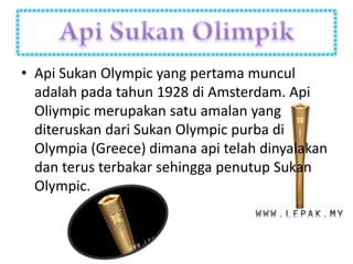 • Api Sukan Olympic yang pertama muncul
  adalah pada tahun 1928 di Amsterdam. Api
  Oliympic merupakan satu amalan yang
  diteruskan dari Sukan Olympic purba di
  Olympia (Greece) dimana api telah dinyalakan
  dan terus terbakar sehingga penutup Sukan
  Olympic.
 