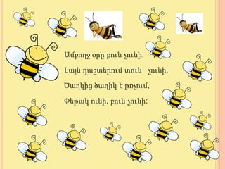 Ամբողջ օրը քուն չունի,

Լայն դաշտերում տուն չունի,

Ծաղկից ծաղիկ է թռչում,

Փեթակ ունի, բուն չունի:
 