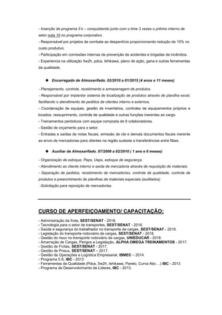 - Inserção de programa 5’s – conquistando junto com o time 3 vezes o prêmio interno de
setor nota 10 no programa corporativo.
- Responsável por projetos de combate ao desperdício proporcionando redução de 10% no
custo produtivo.
- Participação em comissões internas de prevenção de acidentes e brigadas de incêndios.
- Experiencia na utilização 5w2h, pdca, Ishikawa, plano de ação, gana e outras ferramentas
da qualidade.
 Encarregado de Almoxarifado. 02/2010 a 01/2015 (4 anos e 11 meses)
- Planejamento, controle, recebimento e armazenagem de produtos.
- Responsável por implantar sistema de localização de produtos através de planilha excel,
facilitando o atendimento de pedidos de clientes interno e externos.
- Coordenação de equipes, gestão de inventários, controles de equipamentos próprios e
locados, ressuprimento, controle de qualidade e outras funções inerentes ao cargo.
- Treinamentos periódicos com equipe composta de 9 colaboradores.
- Gestão de orçamento para o setor.
- Entradas e saídas de notas fiscais, emissão de cte e demais documentos fiscais inerente
ao envio de mercadorias para clientes na região sudeste e transferências entre filiais.
 Auxiliar de Almoxarifado. 07/2008 a 02/2010 ( 1 ano e 6 meses)
- Organização de estoque, Peps, Ueps, estoque de segurança.
- Atendimento ao cliente interno e saída de mercadoria através de requisição de materiais.
- Separação de pedidos, recebimento de mercadorias, controle de qualidade, controle de
produtos e preenchimento de planilhas de materiais especiais (auditados)
-Solicitação para reposição de mercadorias.
CURSO DE APERFEIÇOAMENTO/ CAPACITAÇÃO:
- Administração da frota, SEST/SENAT - 2018.
- Tecnologia para o setor de transportes, SEST/SENAT - 2018.
- Saúde e segurança do trabalhador no transporte de cargas, SEST/SENAT - 2018.
- Legislação do transporte rodoviário de cargas, SEST/SENAT - 2018.
- Gestão do risco no transporte rodoviário de cargas, UNIEDUCAR - 2018.
- Amarração de Cargas, Perigos e Legislação, ALPHA OMEGA TREINAMENTOS - 2017.
- Gestão de Frotas, SEST/SENAT - 2017.
- Gestão de Pneus, SEST/SENAT – 2017.
- Gestão de Operações e Logística Empresarial, IBMEC – 2014.
- Programa 5 S, IBC - 2013
- Ferramentas da Qualidade (Pdca, 5w2h, Ishikawa, Pareto, Curva Abc ...) IBC - 2013
- Programa de Desenvolvimento de Líderes, IBC - 2013.
 