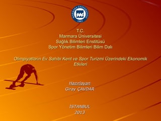 T.C.
                     Marmara Üniversitesi
                   Sağlık Bilimleri Enstitüsü
                Spor Yönetim Bilimleri Bilim Dalı

Olimpiyatların Ev Sahibi Kent ve Spor Turizmi Üzerindeki Ekonomik
                              Etkileri



                           Hazırlayan
                         Giray ÇAVDAR



                           İSTANBUL
                             2013
 