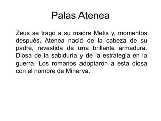 Palas Atenea
Zeus se tragó a su madre Metis y, momentos
después, Atenea nació de la cabeza de su
padre, revestida de una brillante armadura.
Diosa de la sabiduría y de la estrategia en la
guerra. Los romanos adoptaron a esta diosa
con el nombre de Minerva.
 