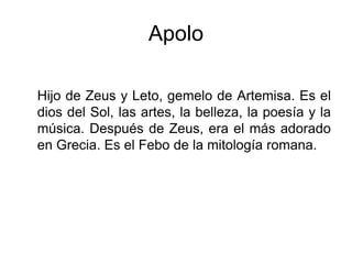 Apolo
Hijo de Zeus y Leto, gemelo de Artemisa. Es el
dios del Sol, las artes, la belleza, la poesía y la
música. Después de Zeus, era el más adorado
en Grecia. Es el Febo de la mitología romana.
 