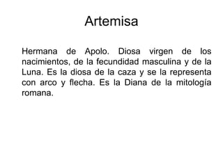 Artemisa
Hermana de Apolo. Diosa virgen de los
nacimientos, de la fecundidad masculina y de la
Luna. Es la diosa de la caza y se la representa
con arco y flecha. Es la Diana de la mitología
romana.
 