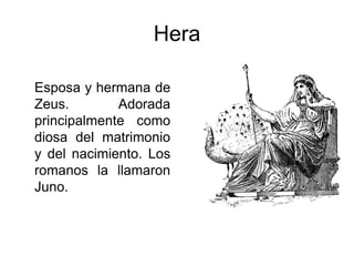 Hera
Esposa y hermana de
Zeus. Adorada
principalmente como
diosa del matrimonio
y del nacimiento. Los
romanos la llamaron
Juno.
 