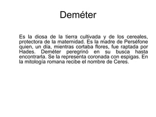 Deméter
Es la diosa de la tierra cultivada y de los cereales,
protectora de la maternidad. Es la madre de Perséfone
quien, un día, mientras cortaba flores, fue raptada por
Hades. Deméter peregrinó en su busca hasta
encontrarla. Se la representa coronada con espigas. En
la mitología romana recibe el nombre de Ceres.
 