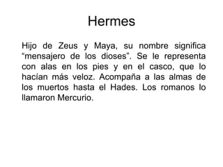Hermes
Hijo de Zeus y Maya, su nombre significa
“mensajero de los dioses”. Se le representa
con alas en los pies y en el casco, que lo
hacían más veloz. Acompaña a las almas de
los muertos hasta el Hades. Los romanos lo
llamaron Mercurio.
 