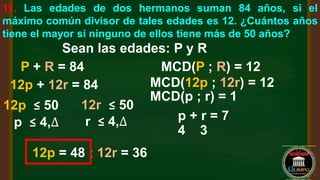 11. Las edades de dos hermanos suman 84 años, si el
máximo común divisor de tales edades es 12. ¿Cuántos años
tiene el mayor si ninguno de ellos tiene más de 50 años?
Sean las edades: P y R
P + R = 84 MCD(P ; R) = 12
MCD(12p ; 12r) = 12
MCD(p ; r) = 1
12p + 12r = 84
p + r = 7
12p ≤ 50 12r ≤ 50
p ≤ 4,∆ r ≤ 4,∆
4 3
12p = 48 ; 12r = 36
 