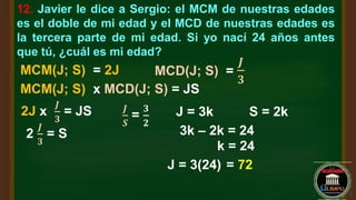 12. Javier le dice a Sergio: el MCM de nuestras edades
es el doble de mi edad y el MCD de nuestras edades es
la tercera parte de mi edad. Si yo nací 24 años antes
que tú, ¿cuál es mi edad?
MCM(J; S) = 2J MCD(J; S) =
𝑱
𝟑
MCM(J; S) x MCD(J; S) = JS
2J x
𝑱
𝟑
= JS
2
𝑱
𝟑
= S
𝑱
𝑺
=
𝟑
𝟐
J = 3k S = 2k
3k – 2k = 24
k = 24
J = 3(24) = 72
 