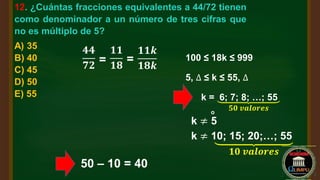 12. ¿Cuántas fracciones equivalentes a 44/72 tienen
como denominador a un número de tres cifras que
no es múltiplo de 5?
A) 35
B) 40
C) 45
D) 50
E) 55
𝟒𝟒
𝟕𝟐 =
𝟏𝟏
𝟏𝟖
=
𝟏𝟏𝒌
𝟏𝟖𝒌
100 ≤ 18k ≤ 999
5, ∆ ≤ k ≤ 55, ∆
k = 6; 7; 8; …; 55
𝟓𝟎 𝒗𝒂𝒍𝒐𝒓𝒆𝒔
k ≠ 5
o
k ≠ 10; 15; 20;…; 55
𝟏𝟎 𝒗𝒂𝒍𝒐𝒓𝒆𝒔
50 – 10 = 40
 