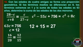 16. Con las edades de cuatro amigas se forma una proporción
geométrica. Si los términos medios se diferencian en 8, los
términos extremos en 1 y la suma de todas las edades es 63
años, determine la suma de las edades de las dos menores.
𝒄𝟐
− 𝟓𝟓𝒄 + 756 =
𝟐𝟖−𝒄
𝒄+𝟖
=
𝒄
𝟐𝟕−𝒄
𝒄𝟐
+ 𝟖𝒄
𝟔𝟑𝒄 = 756
𝒄 = 12
𝟏𝟔
𝟐𝟎
=
𝟏𝟐
𝟏𝟓
12 + 15 = 27
 