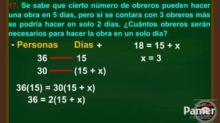 17. Se sabe que cierto número de obreros pueden hacer
una obra en 5 días, pero si se contara con 3 obreros más
se podría hacer en solo 2 días. ¿Cuántos obreros serán
necesarios para hacer la obra en un solo día?
Personas Días
36 15
30 (15 + x)
- +
36(15) = 30(15 + x)
36 = 2(15 + x)
18 = 15 + x
x = 3
 