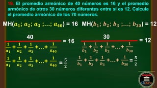 19. El promedio armónico de 40 números es 16 y el promedio
armónico de otros 30 números diferentes entre sí es 12. Calcule
el promedio armónico de los 70 números.
MH(𝒂𝟏; 𝒂𝟐; 𝒂𝟑 ;…; 𝒂𝟒𝟎) = 16 MH(𝒃𝟏; 𝒃𝟐; 𝒃𝟑 ;…; 𝒃𝟑𝟎) = 12
𝟏
𝒂𝟏
+
40
𝟏
𝒂𝟐
+
𝟏
𝒂𝟑
+…+
𝟏
𝒂𝟒𝟎
= 16 𝟏
𝒃𝟏
+
30
𝟏
𝒃𝟐
+
𝟏
𝒃𝟑
+…+
𝟏
𝒃𝟑𝟎
= 12
𝟏
𝒂𝟏
+
𝟏
𝒂𝟐
+
𝟏
𝒂𝟑
+…+
𝟏
𝒂𝟒𝟎
=
𝟓
𝟐
𝟏
𝒃𝟏
+
𝟏
𝒃𝟐
+
𝟏
𝒃𝟑
+…+
𝟏
𝒃𝟑𝟎
=
𝟓
𝟐
 