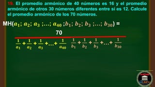 19. El promedio armónico de 40 números es 16 y el promedio
armónico de otros 30 números diferentes entre sí es 12. Calcule
el promedio armónico de los 70 números.
MH(𝒂𝟏; 𝒂𝟐; 𝒂𝟑 ;…; 𝒂𝟒𝟎 ;𝒃𝟏; 𝒃𝟐; 𝒃𝟑 ;…; 𝒃𝟑𝟎) =
70
𝟏
𝒂𝟏
+
𝟏
𝒂𝟐
+
𝟏
𝒂𝟑
+…+
𝟏
𝒂𝟒𝟎
𝟏
𝒃𝟏
+
𝟏
𝒃𝟐
+
𝟏
𝒃𝟑
+…+
𝟏
𝒃𝟑𝟎
 