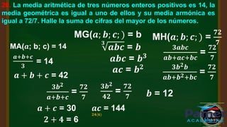 20. La media aritmética de tres números enteros positivos es 14, la
media geométrica es igual a uno de ellos y su media armónica es
igual a 72/7. Halle la suma de cifras del mayor de los números.
MA(𝒂; b; c) = 14
𝒂+𝒃+𝒄
𝟑
= 14
𝒂 + 𝒃 + 𝒄 = 42
MG(𝒂; 𝒃; 𝒄; ) = b
𝟑
𝒂𝒃𝒄 = 𝒃
𝒂𝒃𝒄 = 𝒃𝟑
𝒂𝒄 = 𝒃𝟐
MH(𝒂; 𝒃; 𝒄; ) =
𝟕𝟐
𝟕
𝟑𝒂𝒃𝒄
𝒂𝒃+𝒂𝒄+𝒃𝒄
=
𝟕𝟐
𝟕
𝟑𝒃𝟐𝒃
𝒂𝒃+𝒃𝟐+𝒃𝒄
=
𝟕𝟐
𝟕
𝟑𝒃𝟐
𝒂+𝒃+𝒄
=
𝟕𝟐
𝟕
𝟑𝒃𝟐
𝟒𝟐
=
𝟕𝟐
𝟕 𝒃 = 12
𝒂 + 𝒄 = 30 𝒂𝒄 = 144
𝟐𝟒(𝟔)
𝟐 + 𝟒 = 6
 