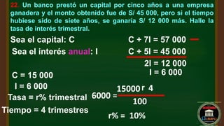 22. Un banco prestó un capital por cinco años a una empresa
ganadera y el monto obtenido fue de S/ 45 000, pero si el tiempo
hubiese sido de siete años, se ganaría S/ 12 000 más. Halle la
tasa de interés trimestral.
Sea el capital: C
Sea el interés anual: I C + 5I = 45 000
C + 7I = 57 000
2I = 12 000
I = 6 000
C = 15 000
I = 6 000
Tasa = r% trimestral
Tiempo = 4 trimestres
6000 =
15000r 4
100
r% = 10%
 