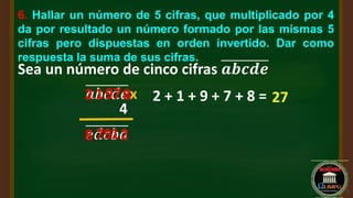 6. Hallar un número de 5 cifras, que multiplicado por 4
da por resultado un número formado por las mismas 5
cifras pero dispuestas en orden invertido. Dar como
respuesta la suma de sus cifras.
Sea un número de cinco cifras 𝒂𝒃𝒄𝒅𝒆
x
4
𝑎𝑏𝑐𝑑𝑒
𝑒𝑑𝑐𝑏𝑎
2
2 8
8 1
1 7
79
9 2 + 1 + 9 + 7 + 8 = 27
 