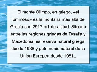 El monte Olimpo, en griego, «el
luminoso» es la montaña más alta de
Grecia con 2917 m1 de altitud. Situado
entre las regiones griegas de Tesalia y
Macedonia, es reserva natural griega
desde 1938 y patrimonio natural de la
Unión Europea desde 1981..
 