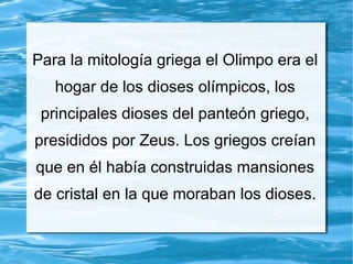 Para la mitología griega el Olimpo era el
hogar de los dioses olímpicos, los
principales dioses del panteón griego,
presididos por Zeus. Los griegos creían
que en él había construidas mansiones
de cristal en la que moraban los dioses.
 