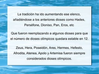 La tradición ha ido aumentando ese elenco,
añadiéndose a los anteriores dioses como Hades,
Perséfone, Dioniso, Pan, Eros, etc
Que fueron reemplazando a algunos dioses para que
el número de dioses olímpicos quedara estable en 12.
Zeus, Hera, Poseidón, Ares, Hermes, Hefesto,
Afrodita, Atenea, Apolo y Artemisa fueron siempre
considerados dioses olímpicos.
 