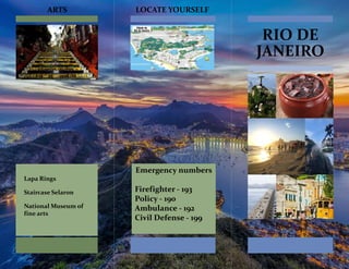 RIO DE
JANEIRO
Lapa Rings
Staircase Selaron
National Museum of
fine arts
ARTS LOCATE YOURSELF
Emergency numbers
Firefighter - 193
Policy - 190
Ambulance - 192
Civil Defense - 199
 