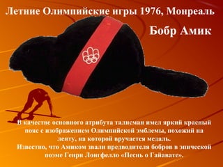 Летние Олимпийские игры 1976, Монреаль
                                         Бобр Амик




  В качестве основного атрибута талисман имел яркий красный
    пояс с изображением Олимпийской эмблемы, похожий на
               ленту, на которой вручается медаль.
  Известно, что Амиком звали предводителя бобров в эпической
           поэме Генри Лонгфелло «Песнь о Гайавате».
 