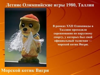 Летние Олимпийские игры 1980, Таллин



                      В рамках XXII Олимпиады в
                          Таллине проходили
                      соревнования по парусному
                      спорту, у которых был свой
                       официальный талисман —
                         морской котик Вигри.




Морской котик Вигри
 