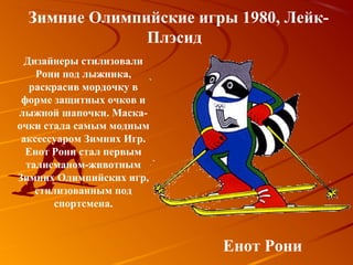 Зимние Олимпийские игры 1980, Лейк-
               Плэсид
  Дизайнеры стилизовали
    Рони под лыжника,
   раскрасив мордочку в
 форме защитных очков и
лыжной шапочки. Маска-
очки стала самым модным
 аксессуаром Зимних Игр.
  Енот Рони стал первым
  талисманом-животным
Зимних Олимпийских игр,
    стилизованным под
        спортсмена.



                           Енот Рони
 